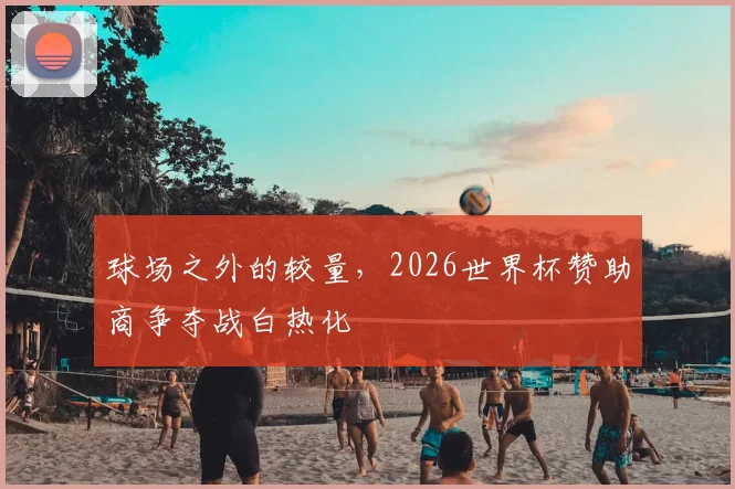 球场之外的较量,2026世界杯赞助商争夺战白热化