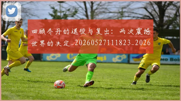 回顾乔丹的退役与复出:两次震撼世界的决定_20260527111823_20260608142811