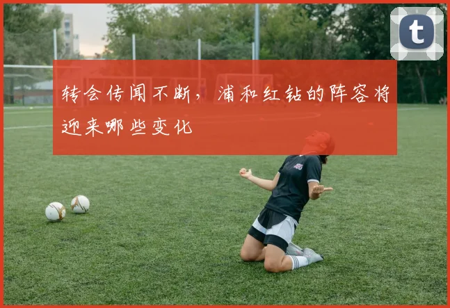 转会传闻不断，浦和红钻的阵容将迎来哪些变化